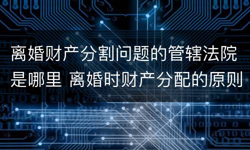 离婚财产分割问题的管辖法院是哪里 离婚时财产分配的原则以及相关的法律规定