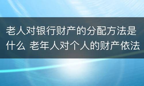 老人对银行财产的分配方法是什么 老年人对个人的财产依法享有什么权利