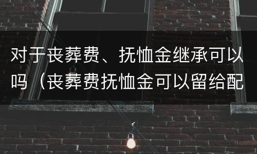 对于丧葬费、抚恤金继承可以吗（丧葬费抚恤金可以留给配偶吗）