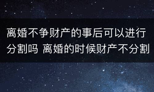 离婚不争财产的事后可以进行分割吗 离婚的时候财产不分割