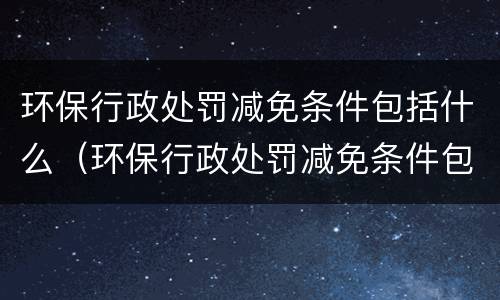 环保行政处罚减免条件包括什么（环保行政处罚减免条件包括什么内容）