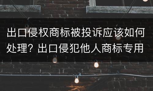 出口侵权商标被投诉应该如何处理? 出口侵犯他人商标专用权货物