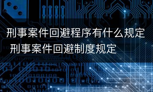 刑事案件回避程序有什么规定 刑事案件回避制度规定 刑事案件回避程序有什么规定 刑事案件回避制度规定