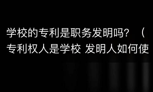 学校的专利是职务发明吗？（专利权人是学校 发明人如何使用）