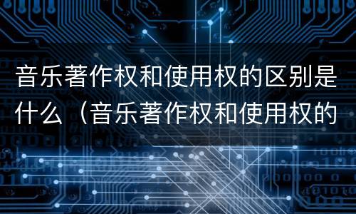 音乐著作权和使用权的区别是什么（音乐著作权和使用权的区别是什么意思）