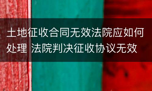 土地征收合同无效法院应如何处理 法院判决征收协议无效