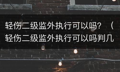 轻伤二级监外执行可以吗？（轻伤二级监外执行可以吗判几年）