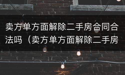 卖方单方面解除二手房合同合法吗（卖方单方面解除二手房合同合法吗知乎）
