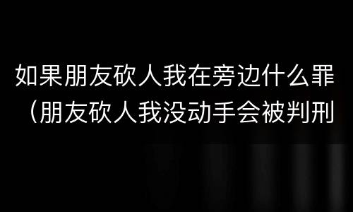 如果朋友砍人我在旁边什么罪（朋友砍人我没动手会被判刑吗）