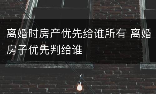 离婚时房产优先给谁所有 离婚房子优先判给谁