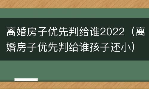 离婚房子优先判给谁2022（离婚房子优先判给谁孩子还小）