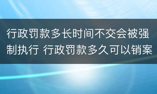 行政罚款多长时间不交会被强制执行 行政罚款多久可以销案