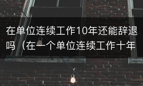在单位连续工作10年还能辞退吗（在一个单位连续工作十年了被辞退）