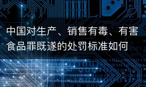 中国对生产、销售有毒、有害食品罪既遂的处罚标准如何 中国对生产、销售有毒、有害食品罪既遂的处罚标准如何
