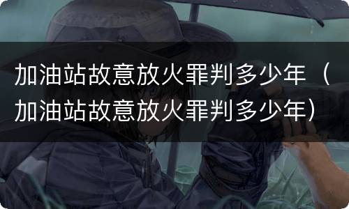 加油站故意放火罪判多少年（加油站故意放火罪判多少年）