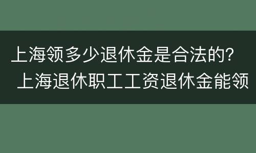 上海领多少退休金是合法的？ 上海退休职工工资退休金能领多少