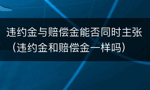 违约金与赔偿金能否同时主张（违约金和赔偿金一样吗）