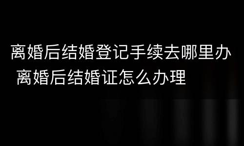 离婚后结婚登记手续去哪里办 离婚后结婚证怎么办理