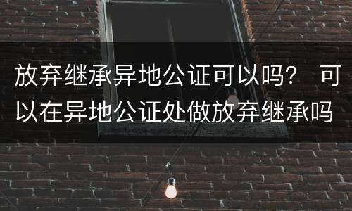 放弃继承异地公证可以吗？ 可以在异地公证处做放弃继承吗