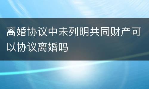 离婚协议中未列明共同财产可以协议离婚吗