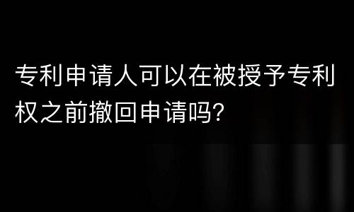 专利申请人可以在被授予专利权之前撤回申请吗? 专利申请人可以在被授予专利权之前撤回申请吗?
