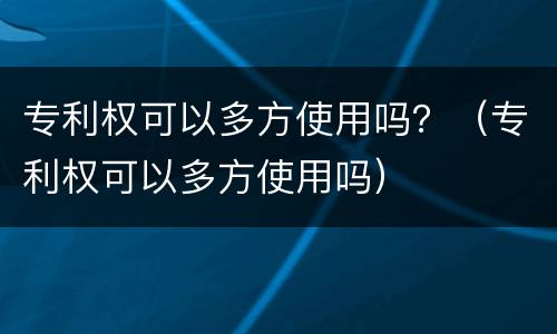 专利权可以多方使用吗？（专利权可以多方使用吗）