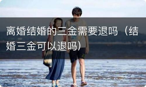 离婚结婚的三金需要退吗（结婚三金可以退吗）