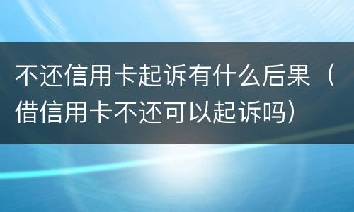 不还信用卡起诉有什么后果（借信用卡不还可以起诉吗）