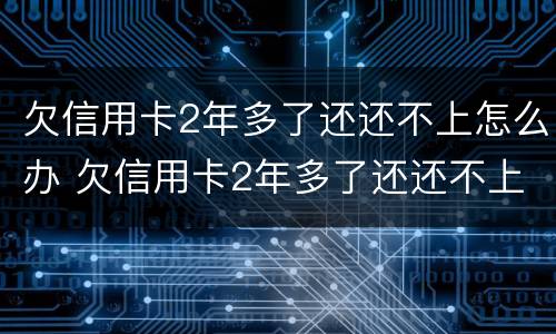 欠信用卡2年多了还还不上怎么办 欠信用卡2年多了还还不上怎么办呢