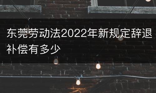 东莞劳动法2022年新规定辞退补偿有多少