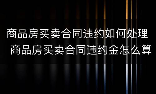 商品房买卖合同违约如何处理 商品房买卖合同违约金怎么算