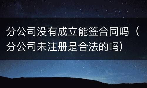 分公司没有成立能签合同吗（分公司未注册是合法的吗）
