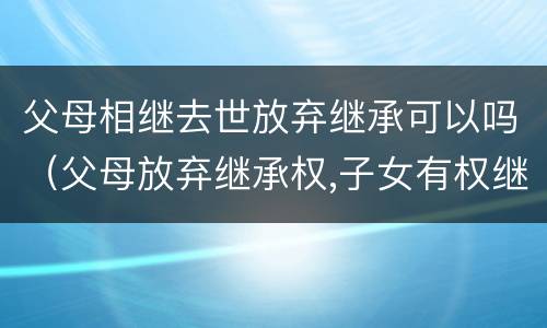 父母相继去世放弃继承可以吗（父母放弃继承权,子女有权继承祖父母的遗产吗）