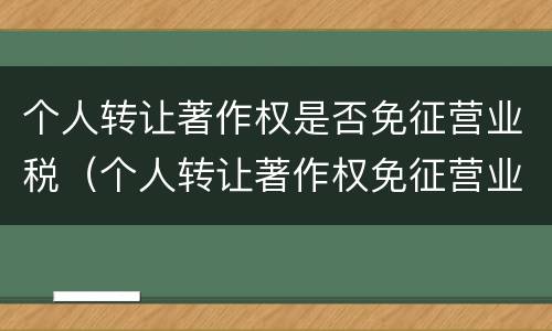 个人转让著作权是否免征营业税（个人转让著作权免征营业税吗）