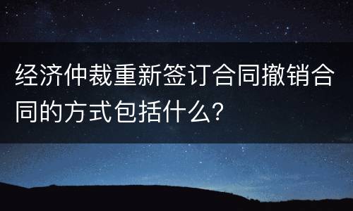 经济仲裁重新签订合同撤销合同的方式包括什么? 经济仲裁重新签订合同撤销合同的方式包括什么?