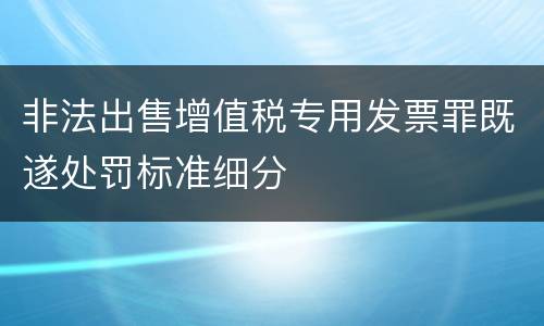 非法出售增值税专用发票罪既遂处罚标准细分 非法出售增值税专用发票罪既遂处罚标准细分
