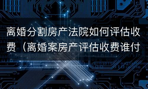 离婚分割房产法院如何评估收费（离婚案房产评估收费谁付）