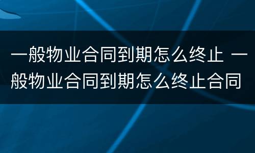 一般物业合同到期怎么终止 一般物业合同到期怎么终止合同