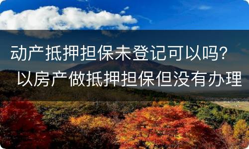 动产抵押担保未登记可以吗？ 以房产做抵押担保但没有办理抵押登记