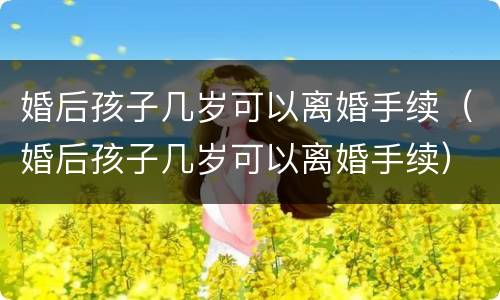 婚后孩子几岁可以离婚手续（婚后孩子几岁可以离婚手续）