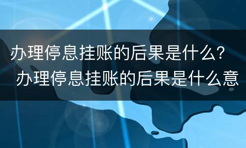办理停息挂账的后果是什么？ 办理停息挂账的后果是什么意思