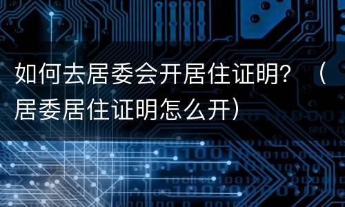 如何去居委会开居住证明？（居委居住证明怎么开）