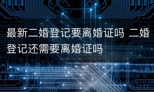 最新二婚登记要离婚证吗 二婚登记还需要离婚证吗