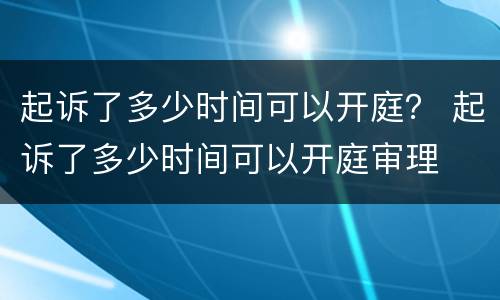 起诉了多少时间可以开庭？ 起诉了多少时间可以开庭审理