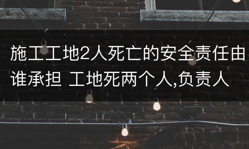 施工工地2人死亡的安全责任由谁承担 工地死两个人,负责人要负法律责任吗