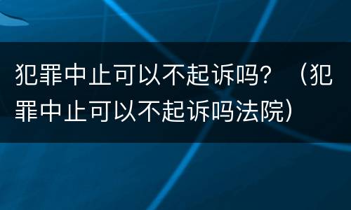 犯罪中止可以不起诉吗?(犯罪中止可以不起诉吗法院) 犯罪中止可以不起诉吗?(犯罪中止可以不起诉吗法院)