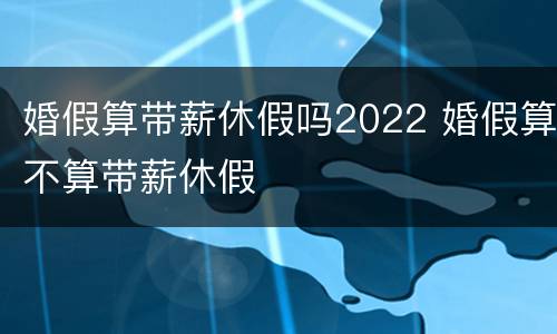 婚假算带薪休假吗2022 婚假算不算带薪休假