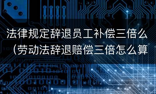 法律规定辞退员工补偿三倍么（劳动法辞退赔偿三倍怎么算的）