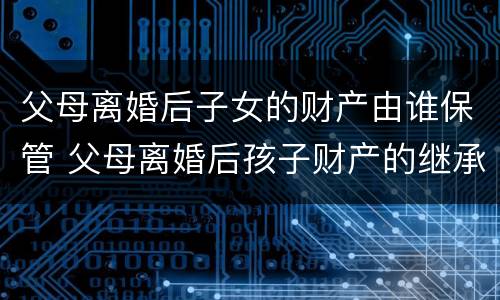父母离婚后子女的财产由谁保管 父母离婚后孩子财产的继承权