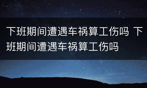 下班期间遭遇车祸算工伤吗 下班期间遭遇车祸算工伤吗